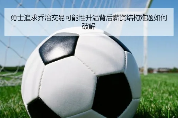 勇士追求乔治交易可能性升温背后薪资结构难题如何破解