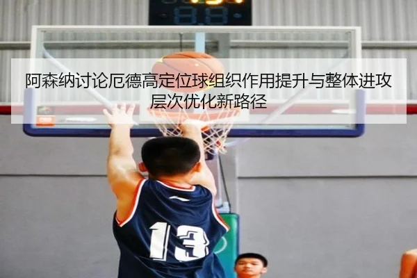 阿森纳讨论厄德高定位球组织作用提升与整体进攻层次优化新路径