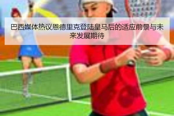 巴西媒体热议恩德里克登陆皇马后的适应前景与未来发展期待