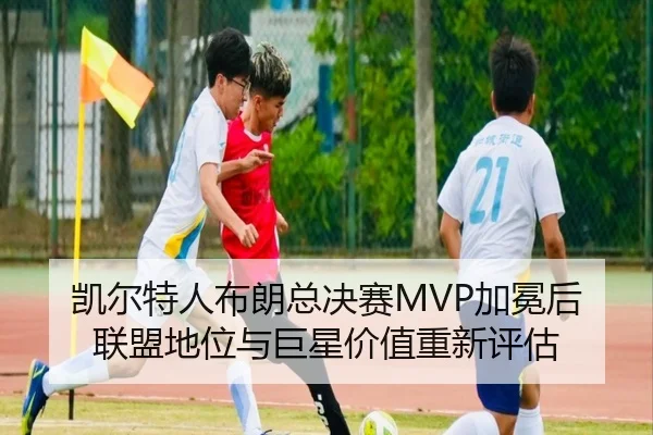 凯尔特人布朗总决赛MVP加冕后联盟地位与巨星价值重新评估
