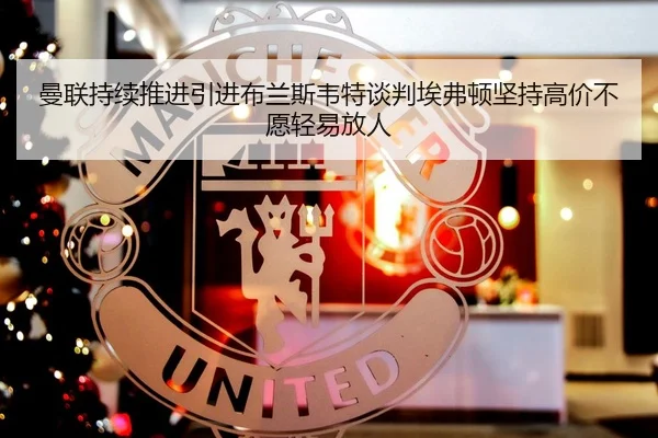 曼联持续推进引进布兰斯韦特谈判埃弗顿坚持高价不愿轻易放人