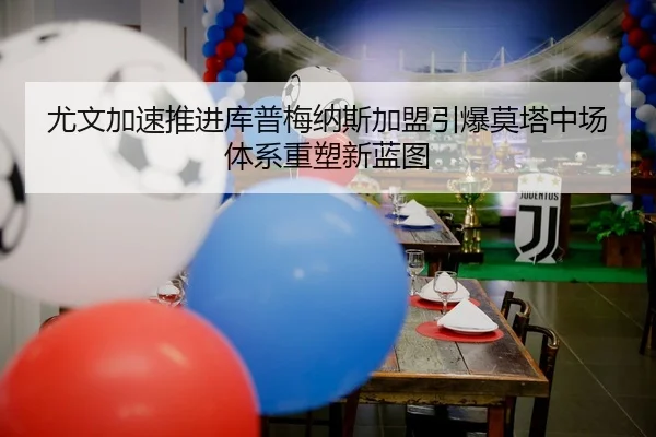 尤文加速推进库普梅纳斯加盟引爆莫塔中场体系重塑新蓝图